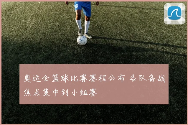 奥运会篮球比赛赛程公布 各队备战焦点集中到小组赛
