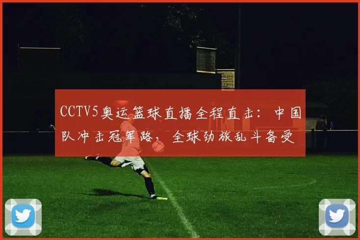 CCTV5奥运篮球直播全程直击：中国队冲击冠军路，全球劲旅乱斗备受瞩目