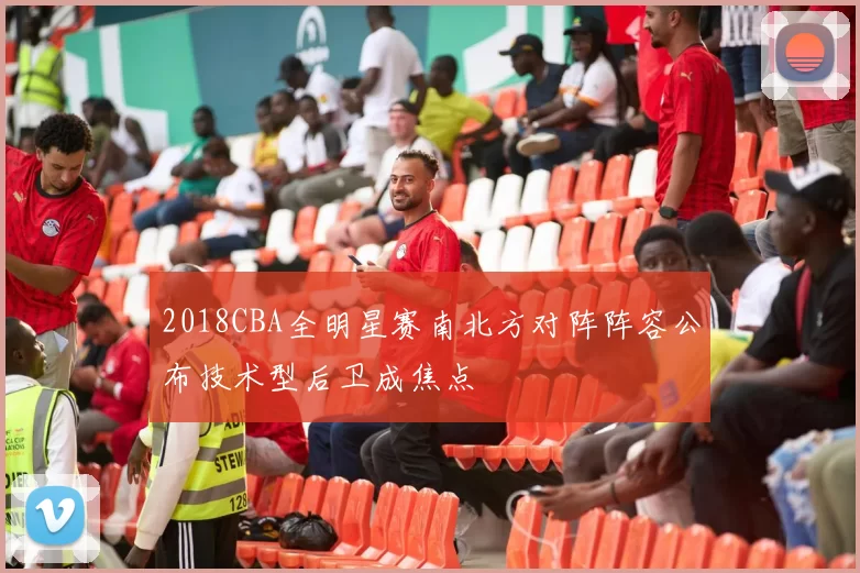 2018CBA全明星赛南北方对阵阵容公布技术型后卫成焦点