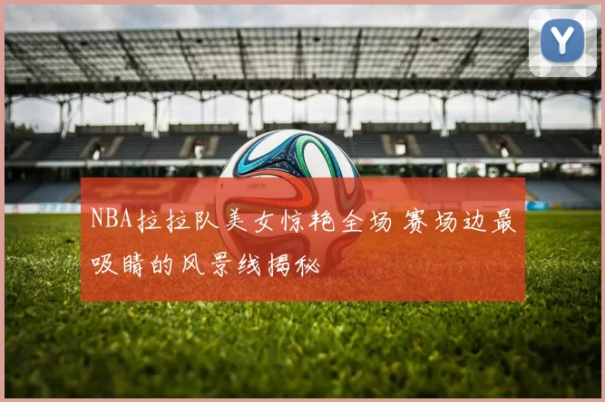 NBA拉拉队美女惊艳全场 赛场边最吸睛的风景线揭秘