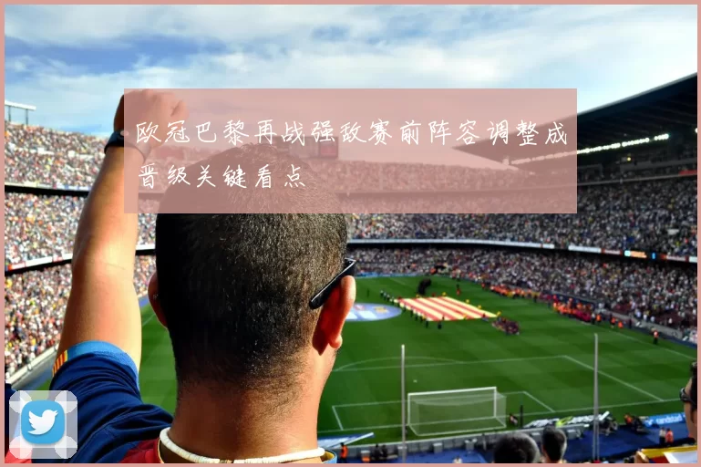 欧冠巴黎再战强敌赛前阵容调整成晋级关键看点