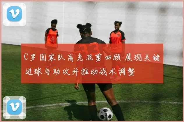 C罗国家队高光混剪回顾 展现关键进球与助攻并推动战术调整