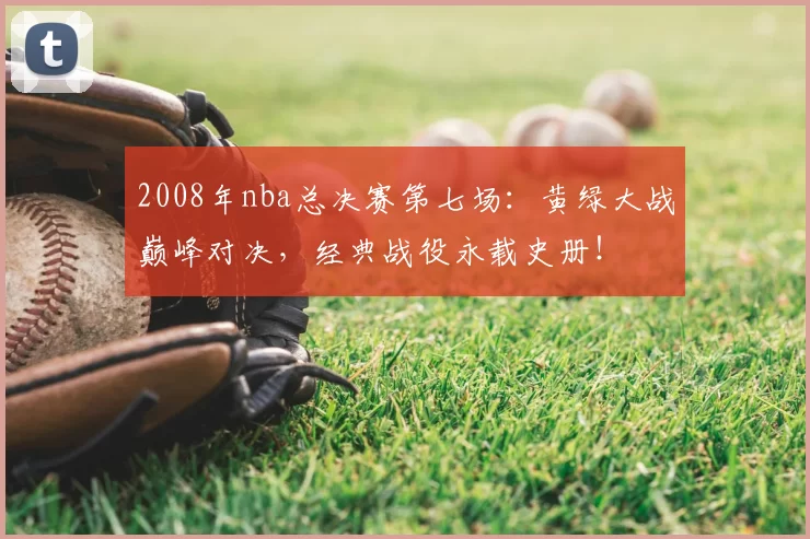 2008年nba总决赛第七场:黄绿大战巅峰对决,经典战役永载史册!