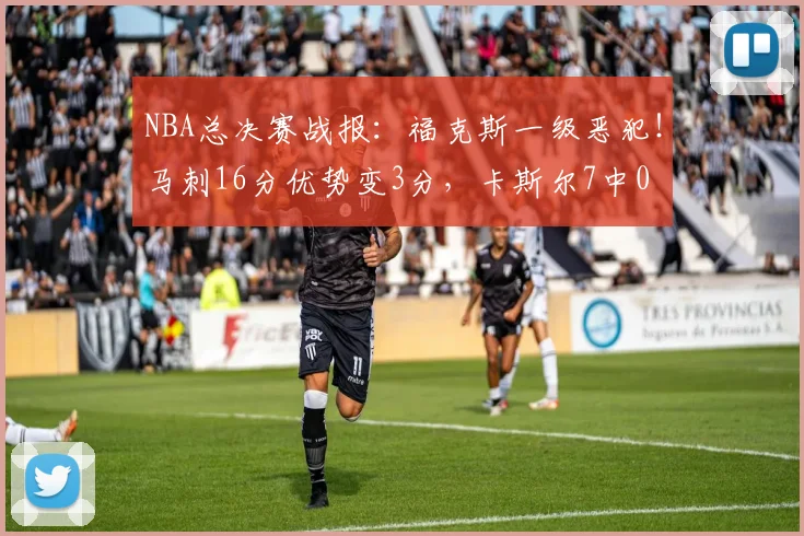 NBA总决赛战报:福克斯一级恶犯!马刺16分优势变3分,卡斯尔7中0