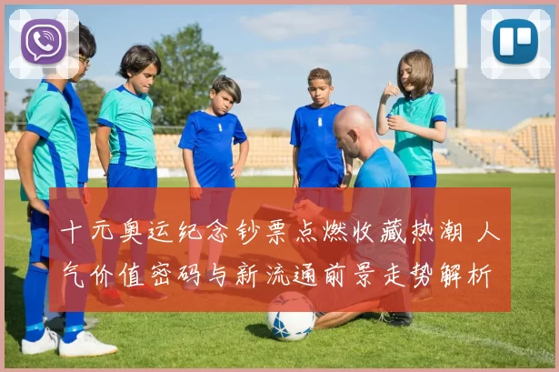 十元奥运纪念钞票点燃收藏热潮 人气价值密码与新流通前景走势解析