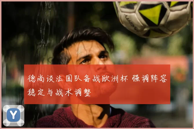 德尚谈法国队备战欧洲杯 强调阵容稳定与战术调整