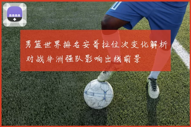 男篮世界排名安哥拉位次变化解析 对战非洲强队影响出线前景