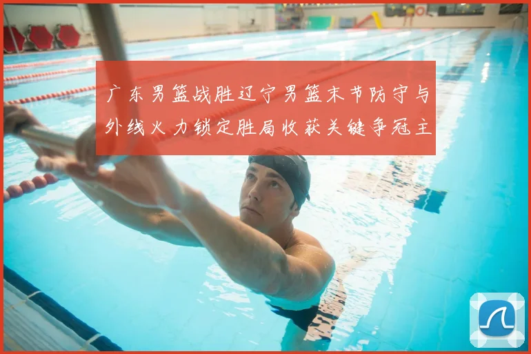 广东男篮战胜辽宁男篮末节防守与外线火力锁定胜局收获关键争冠主动权