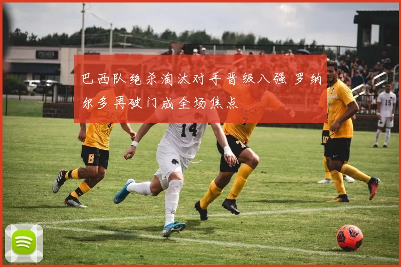 巴西队绝杀淘汰对手晋级八强 罗纳尔多再破门成全场焦点