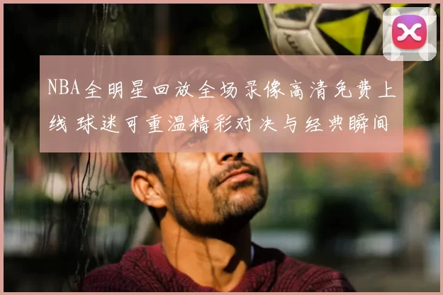 NBA全明星回放全场录像高清免费上线 球迷可重温精彩对决与经典瞬间