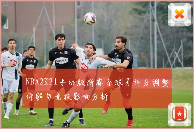 NBA2K21手机版新赛季球员评分调整详解与竞技影响分析
