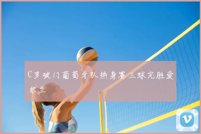 C罗破门葡萄牙队热身赛三球完胜爱尔兰