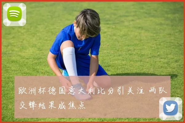 欧洲杯德国意大利比分引关注 两队交锋结果成焦点