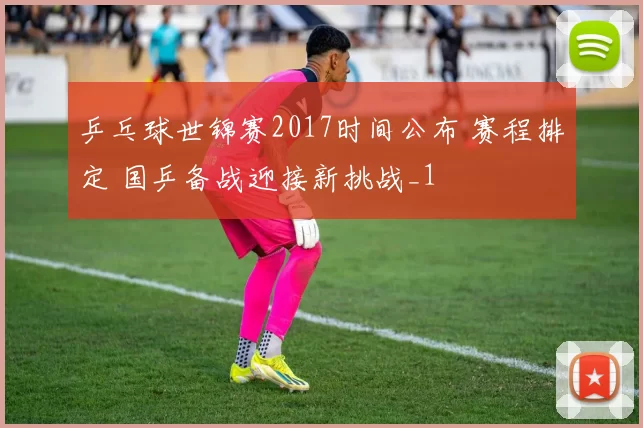 乒乓球世锦赛2017时间公布 赛程排定 国乒备战迎接新挑战_1