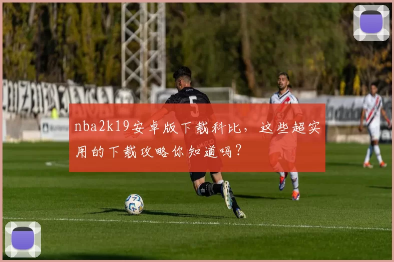 nba2k19安卓版下载科比，这些超实用的下载攻略你知道吗？