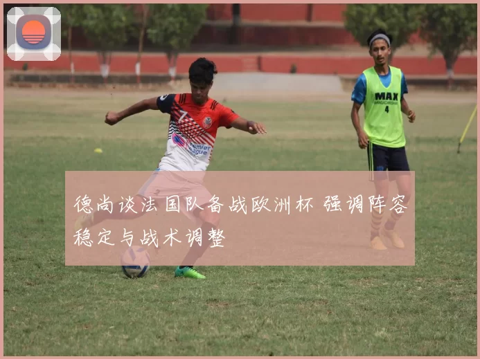 德尚谈法国队备战欧洲杯 强调阵容稳定与战术调整