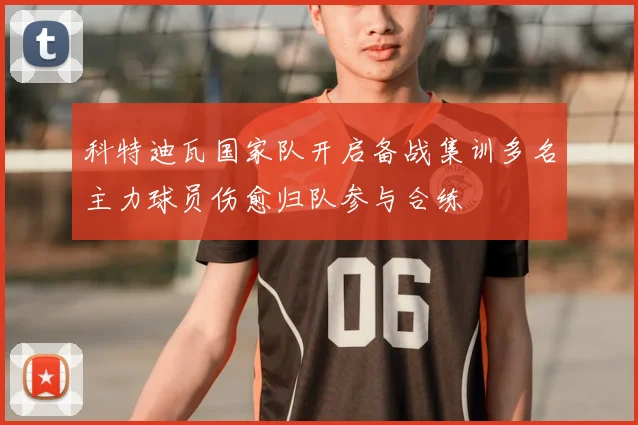 科特迪瓦国家队开启备战集训多名主力球员伤愈归队参与合练