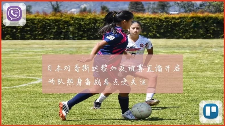 日本对哥斯达黎加友谊赛直播开启 两队热身备战看点受关注