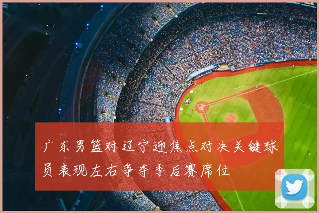 广东男篮对辽宁迎焦点对决关键球员表现左右争夺季后赛席位