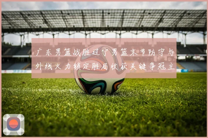 广东男篮战胜辽宁男篮末节防守与外线火力锁定胜局收获关键争冠主动权