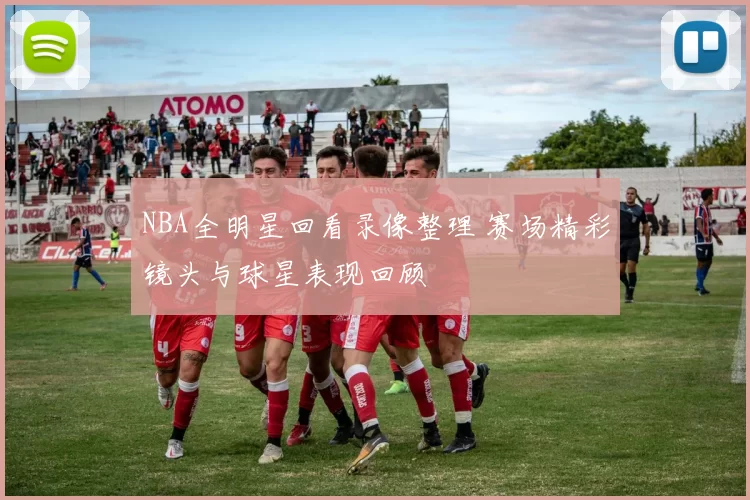 NBA全明星回看录像整理 赛场精彩镜头与球星表现回顾