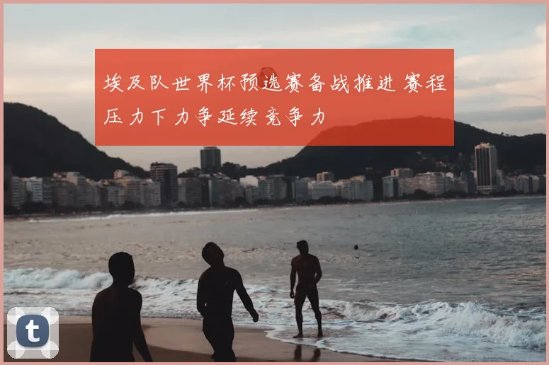埃及队世界杯预选赛备战推进 赛程压力下力争延续竞争力