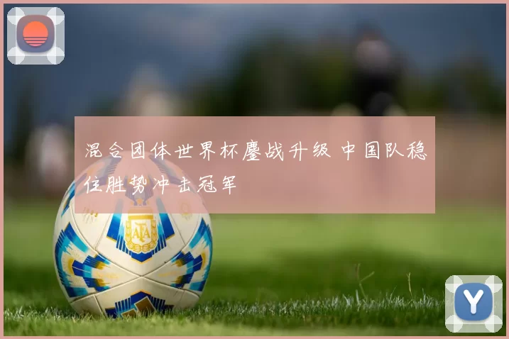 混合团体世界杯鏖战升级 中国队稳住胜势冲击冠军