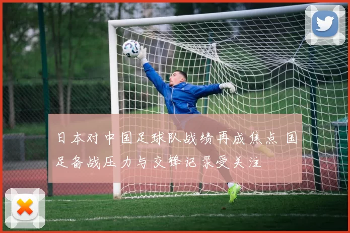 日本对中国足球队战绩再成焦点 国足备战压力与交锋记录受关注