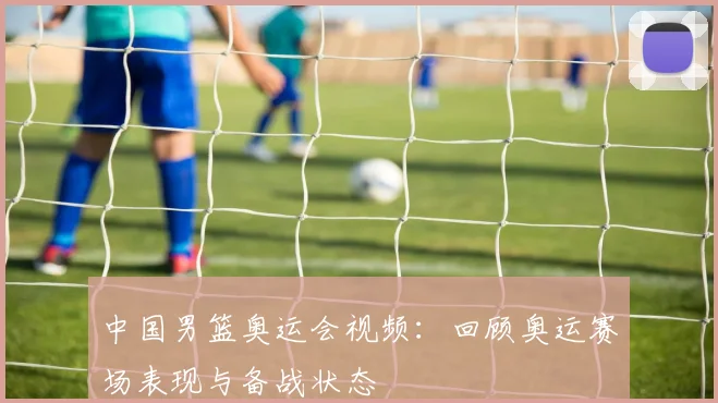 中国男篮奥运会视频：回顾奥运赛场表现与备战状态
