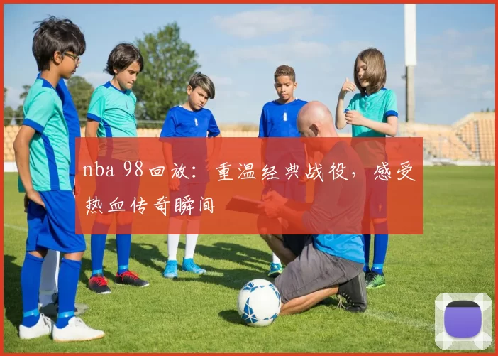 nba 98回放：重温经典战役，感受热血传奇瞬间