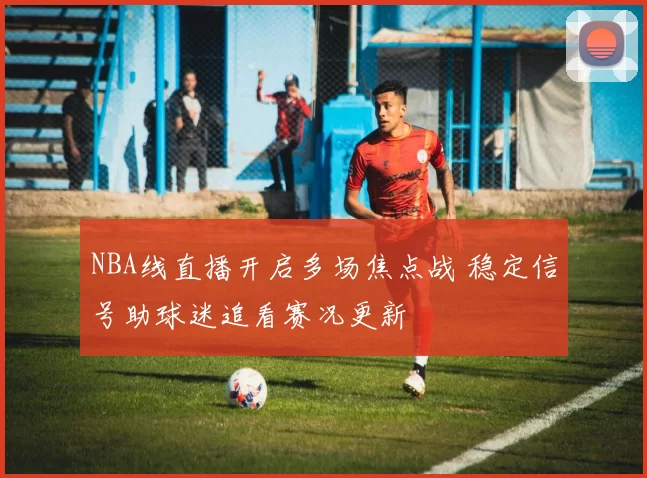 NBA线直播开启多场焦点战 稳定信号助球迷追看赛况更新