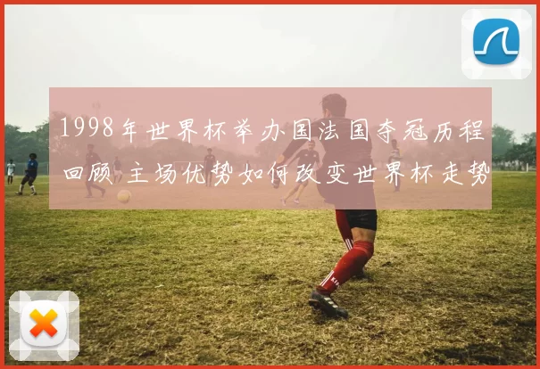 1998年世界杯举办国法国夺冠历程回顾 主场优势如何改变世界杯走势