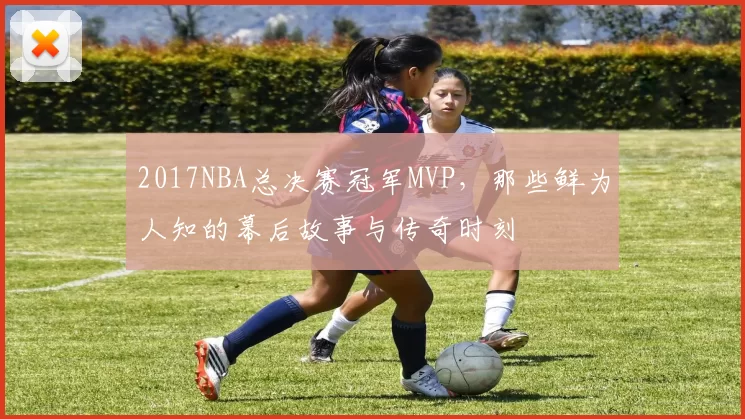 2017NBA总决赛冠军MVP,那些鲜为人知的幕后故事与传奇时刻