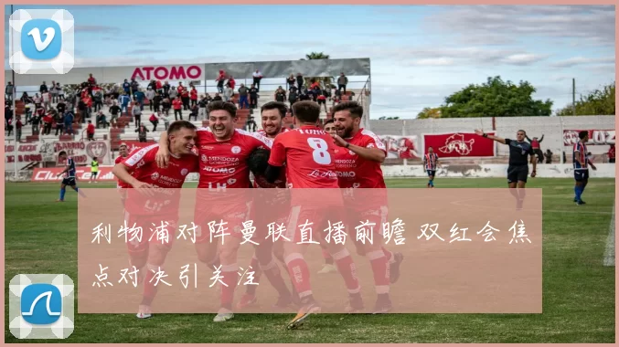 利物浦对阵曼联直播前瞻 双红会焦点对决引关注