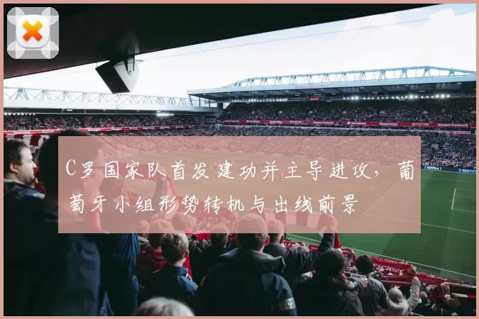 C罗国家队首发建功并主导进攻，葡萄牙小组形势转机与出线前景