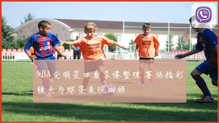 NBA全明星回看录像整理 赛场精彩镜头与球星表现回顾