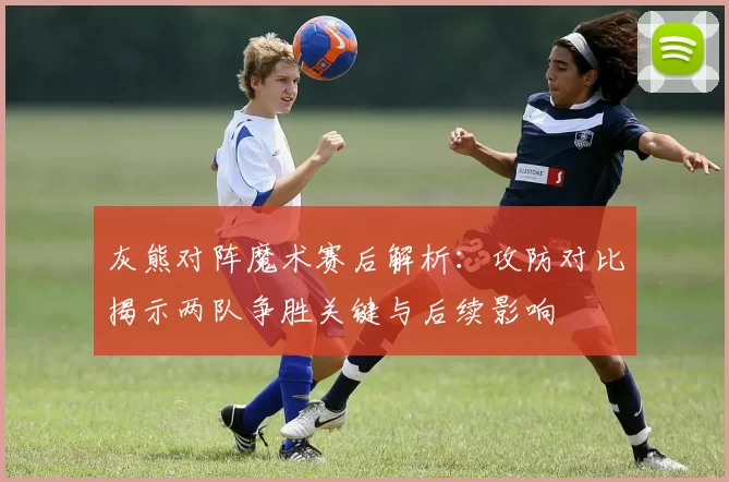 灰熊对阵魔术赛后解析：攻防对比揭示两队争胜关键与后续影响