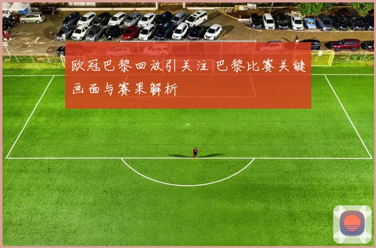 欧冠巴黎回放引关注 巴黎比赛关键画面与赛果解析