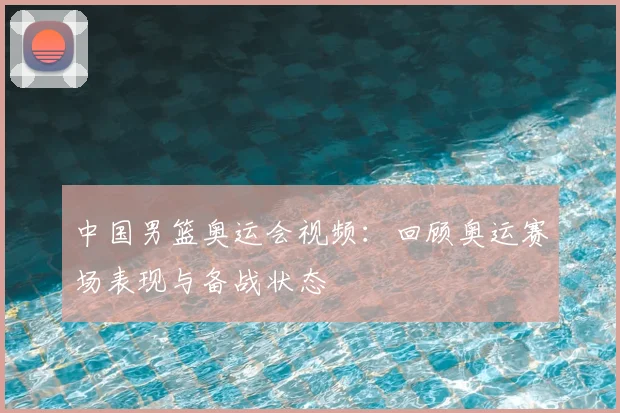 中国男篮奥运会视频：回顾奥运赛场表现与备战状态