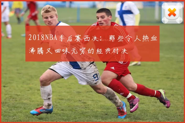 2018NBA季后赛西决：那些令人热血沸腾又回味无穷的经典对决