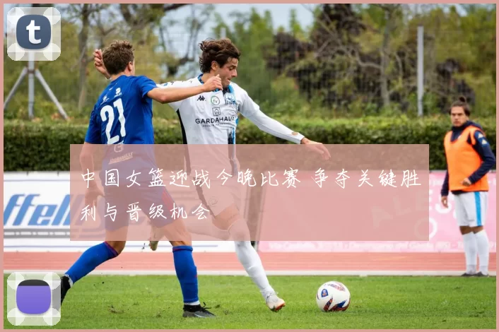 中国女篮迎战今晚比赛 争夺关键胜利与晋级机会