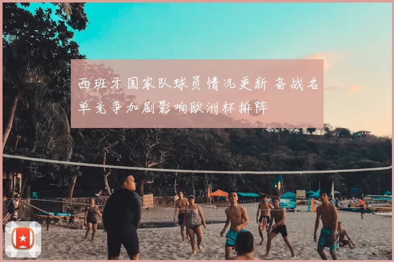 西班牙国家队球员情况更新 备战名单竞争加剧影响欧洲杯排阵