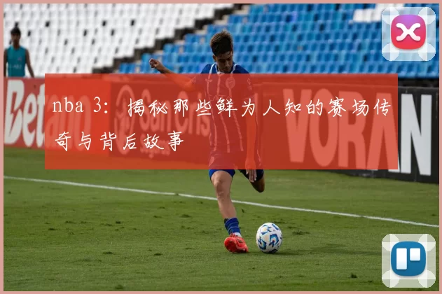 nba 3:揭秘那些鲜为人知的赛场传奇与背后故事