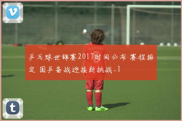 乒乓球世锦赛2017时间公布 赛程排定 国乒备战迎接新挑战_1