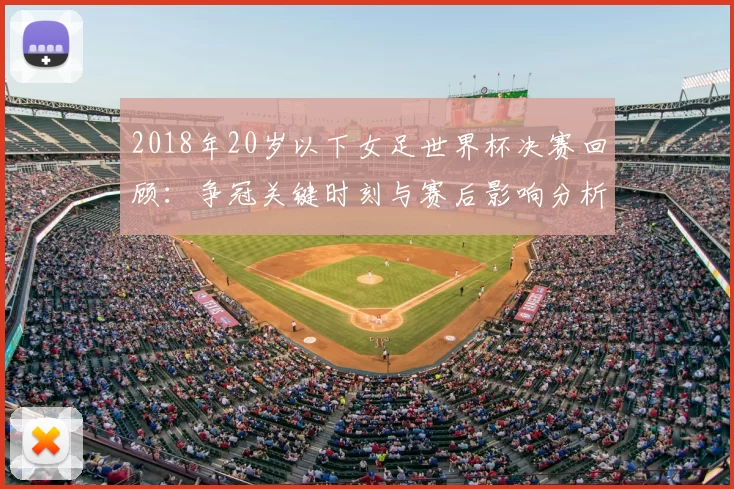2018年20岁以下女足世界杯决赛回顾：争冠关键时刻与赛后影响分析