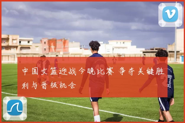 中国女篮迎战今晚比赛 争夺关键胜利与晋级机会