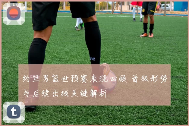 约旦男篮世预赛表现回顾 晋级形势与后续出线关键解析