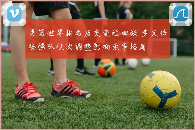 男篮世界排名历史变迁回顾 多支传统强队位次调整影响竞争格局