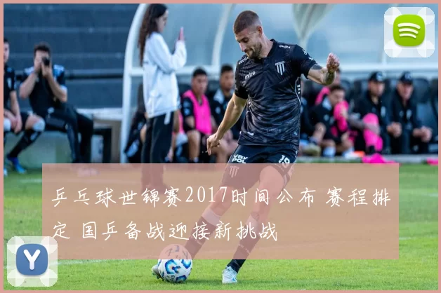 乒乓球世锦赛2017时间公布 赛程排定 国乒备战迎接新挑战