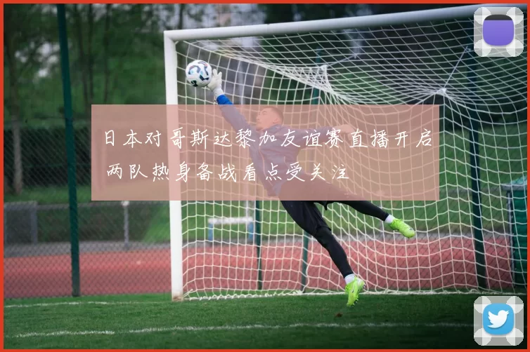 日本对哥斯达黎加友谊赛直播开启 两队热身备战看点受关注